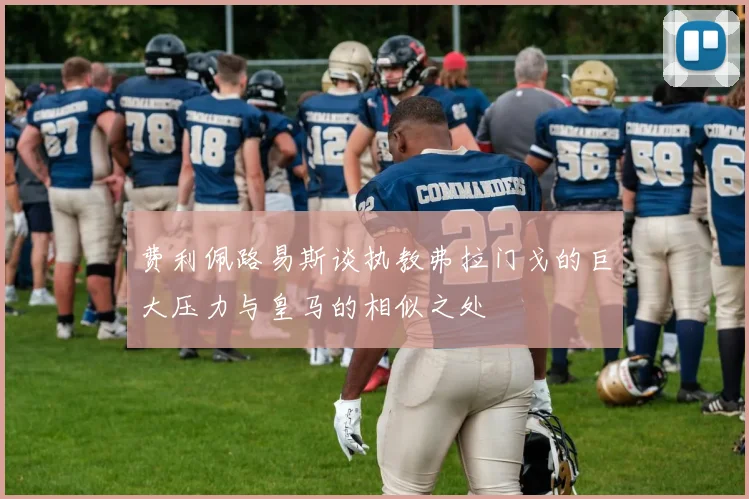 费利佩路易斯谈执教弗拉门戈的巨大压力与皇马的相似之处