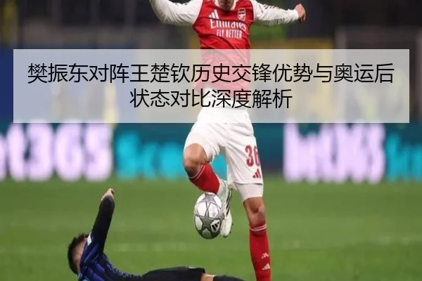 樊振东对阵王楚钦历史交锋优势与奥运后状态对比深度解析